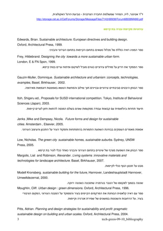 ,              -    ¯                                   ,   ,       "
                http://storage.cet.ac.il/CetForums/Storage/MessageFiles/7143/68938/Forum68938M48I0.pdf




Edwards, Brian. Sustainable architecture: European directives and building design.
Oxford, Architectural Press, 1999.
                                .                                          ¯            ¯

Frey, Hildebrand. Designing the city :towards a more sustainable urban form.
London, E & FN Spon, 1999.
                        .                                       ¯


Gauzin-Muller, Dominique. Sustainable architecture and urbanism :concepts, technologies,
examples, Basel, Birkhauser, 2002.
        .


Itoh, Shigeru ed., Proposals for SUSD international competition. Tokyo, Institute of Behavioral
Sciences (Japan), 2003.
            .


Jenks ,Mike and Dempsey, Nicola. Future forms and design for sustainable
cities. Amsterdam , Elsevier, 2005.
    .                       ¯


Low, Nicholas. The green city :sustainable homes, sustainable suburbs. Sydney, UNSW
Press, 2005.
                .                       ¯¯   ¯
Margolis, Liat and Robinson, Alexander. Living systems :innovative materials and
technologies for landscape architecture. Basel, Birkhauser, 2007.
                                                                       .           ¯¯           ¯

Modell Kronsberg. sustainable building for the future, Hannover, Landeshauptstadt Hannover,
Umweltdezernat, 2000.
                                             .    ¯ ¯       ¯                                           ¯
Moughtin, Cliff. Urban design : green dimensions. Oxford, Architectural Press, 1996.
                    ,
                                             .                                 ¯                    ,


Pitts, Adrian. Planning and design strategies for sustainability and profit :pragmatic
sustainable design on building and urban scales. Oxford, Architectural Press, 2004.
3                                                                   tech-green-09-10_bibliography
 