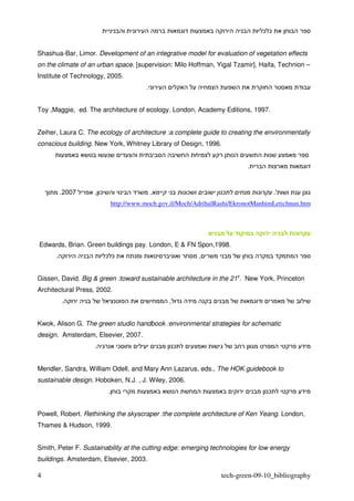 ¯ ¯


Shashua-Bar, Limor. Development of an integrative model for evaluation of vegetation effects
on the climate of an urban space. [supervision: Milo Hoffman, Yigal Tzamir], Haifa, Technion –
Institute of Technology, 2005.
                                          .


Toy ,Maggie, ed. The architecture of ecology. London, Academy Editions, 1997.


Zeiher, Laura C. The ecology of architecture :a complete guide to creating the environmentally
conscious building. New York, Whitney Library of Design, 1996.


                                                                           .


          .2007     , ¯                       .           ¯        ¯                  .'
                              http://www.moch.gov.il/Moch/AdrihalRashi/EkronotManhimLetichnun.htm




Edwards, Brian. Green buildings pay. London, E & FN Spon,1998.
      .                   ¯ ¯                                 ,


Gissen, David. Big & green :toward sustainable architecture in the 21s. New York, Princeton
Architectural Press, 2002.
          .                                       ,


Kwok, Alison G. The green studio handbook :environmental strategies for schematic
design. Amsterdam, Elsevier, 2007.
                    .           ¯                     ¯


Mendler, Sandra, William Odell, and Mary Ann Lazarus, eds., The HOK guidebook to
sustainable design. Hoboken, N.J. , J. Wiley, 2006.
                          .                                                       ¯


Powell, Robert. Rethinking the skyscraper :the complete architecture of Ken Yeang. London,
Thames & Hudson, 1999.


Smith, Peter F. Sustainability at the cutting edge: emerging technologies for low energy
buildings. Amsterdam, Elsevier, 2003.

4                                                                  tech-green-09-10_bibliography
 
