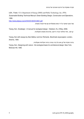 USA . Public / U.S. Department of Energy (DOE) and Public Technology, Inc. (PTI).
Sustainable Building Technical Manual: Green Building Design, Construction and Operations .
1996.
http://www.p2pays.org/ref/04/03128/0312801.pdf
                                       .


Yeang, Ken. Ecodesign : A manual for ecological design. Hoboken, N.J, Wiley, 2008.
                                       .                      ,                        ,


Yeang, Ken with essays by Alan Balfour and Ivor Richards. Bioclimatic skyscrapers. London,
Artemis, 1994.
                                   .
Yeang, Ken. Designing with nature : the ecological basis for architectural design. New York,
McGraw-Hill, 1995.




5                                                                 tech-green-09-10_bibliography
 