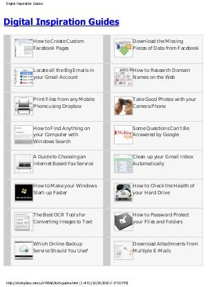 Digital Inspiration Guides
Digital Inspiration Guides
How to Create Custom
Facebook Pages
Download the Missing
Pieces of Data from Facebook
Locate all the Big Emails in
your Gmail Account
How to Research Domain
Names on the Web
Print Files from any Mobile
Phone using Dropbox
Take Good Photos with your
Camera Phone
How to Find Anything on
your Computer with
Windows Search
Some Questions Can’t Be
Answered by Google
A Guide to Choosing an
Internet Based Fax Service
Clean up your Gmail Inbox
Automatically
How to Make your Windows
Start-up Faster
How to Check the Health of
your Hard Drive
The Best OCR Tools for
Converting Images to Text
How to Password Protect
your Files and Folders
Which Online Backup
Service Should You Use?
Download Attachments from
Multiple E-Mails
http://dl.dropbox.com/u/149566/tech-guides.html (1 of 8) [10/24/2010 2:17:50 PM]
 