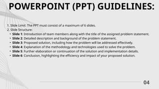 04
POWERPOINT (PPT) GUIDELINES:
1. Slide Limit: The PPT must consist of a maximum of 6 slides.
2. Slide Structure:
• Slide 1: Introduction of team members along with the title of the assigned problem statement.
• Slide 2: Detailed description and background of the problem statement.
• Slide 3: Proposed solution, including how the problem will be addressed effectively.
• Slide 4: Explanation of the methodology and technologies used to solve the problem.
• Slide 5: Further elaboration or continuation of the solution and implementation details.
• Slide 6: Conclusion, highlighting the efficiency and impact of your proposed solution.
 