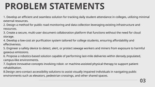 PROBLEM STATEMENTS
03
1. Develop an efficient and seamless solution for tracking daily student attendance in colleges, utilizing minimal
external resources.
2. Design a method for public road monitoring and data collection leveraging existing infrastructure and
resources.
3. Create a secure, multi-user document collaboration platform that functions without the need for cloud
storage.
4. Develop a low-cost air purification system tailored for college students, ensuring affordability and
effectiveness.
5. Engineer a safety device to detect, alert, or protect sewage workers and miners from exposure to harmful
gaseous emissions.
6. Propose a robotics-based solution capable of performing last-mile deliveries within densely populated,
campus-like environments.
7. Explore innovative concepts involving robot- or machine-assisted physical therapy to support patient
rehabilitation.
8.Design zero-contact accessibility solutions to assist visually impaired individuals in navigating public
environments such as elevators, pedestrian crossings, and other shared spaces.
 