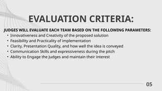 EVALUATION CRITERIA:
05
JUDGES WILL EVALUATE EACH TEAM BASED ON THE FOLLOWING PARAMETERS:
• Innovativeness and Creativity of the proposed solution
• Feasibility and Practicality of implementation
• Clarity, Presentation Quality, and how well the idea is conveyed
• Communication Skills and expressiveness during the pitch
• Ability to Engage the Judges and maintain their interest
 