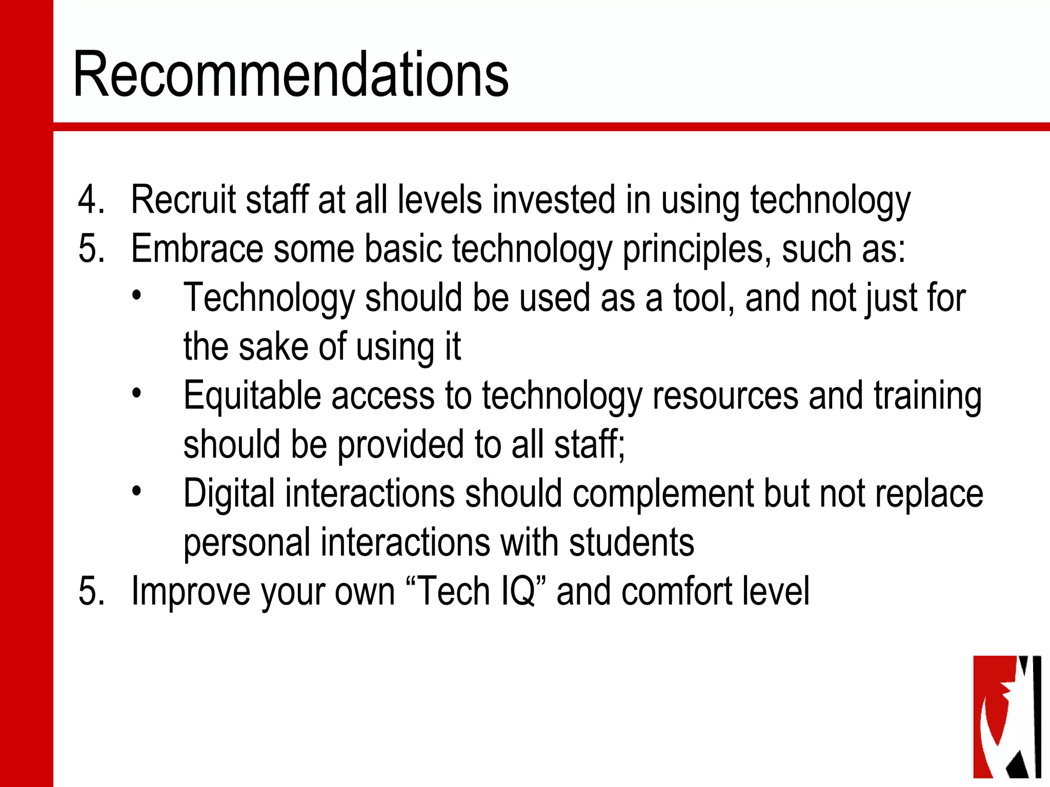 Recommendations
4. Recruit staff at all levels invested in using technology
5. Embrace some basic technology principles, such as:
• Technology should be used as a tool, and not just for
the sake of using it
• Equitable access to technology resources and training
should be provided to all staff;
• Digital interactions should complement but not replace
personal interactions with students
5. Improve your own “Tech IQ” and comfort level
 
