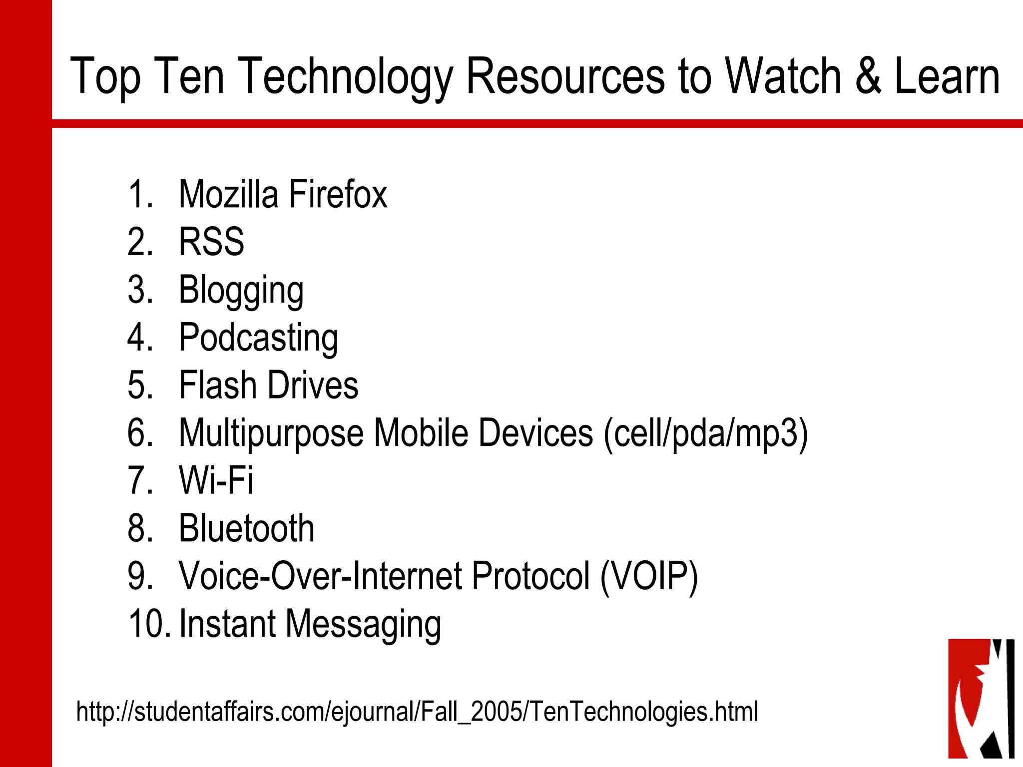 1. Mozilla Firefox
2. RSS
3. Blogging
4. Podcasting
5. Flash Drives
6. Multipurpose Mobile Devices (cell/pda/mp3)
7. Wi-Fi
8. Bluetooth
9. Voice-Over-Internet Protocol (VOIP)
10.Instant Messaging
http://studentaffairs.com/ejournal/Fall_2005/TenTechnologies.html
Top Ten Technology Resources to Watch & Learn
 
