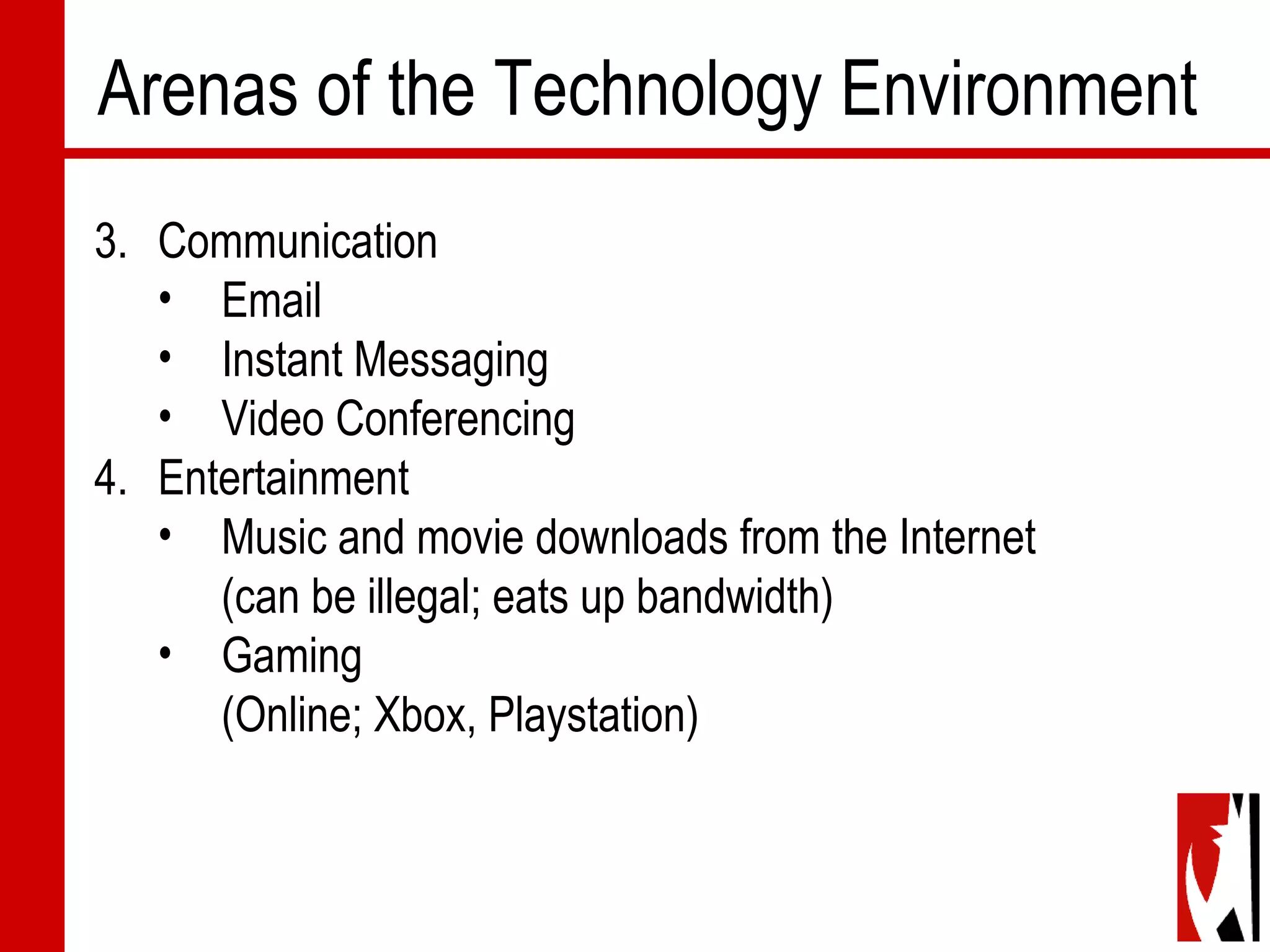Arenas of the Technology Environment
3. Communication
• Email
• Instant Messaging
• Video Conferencing
4. Entertainment
• Music and movie downloads from the Internet
(can be illegal; eats up bandwidth)
• Gaming
(Online; Xbox, Playstation)
 