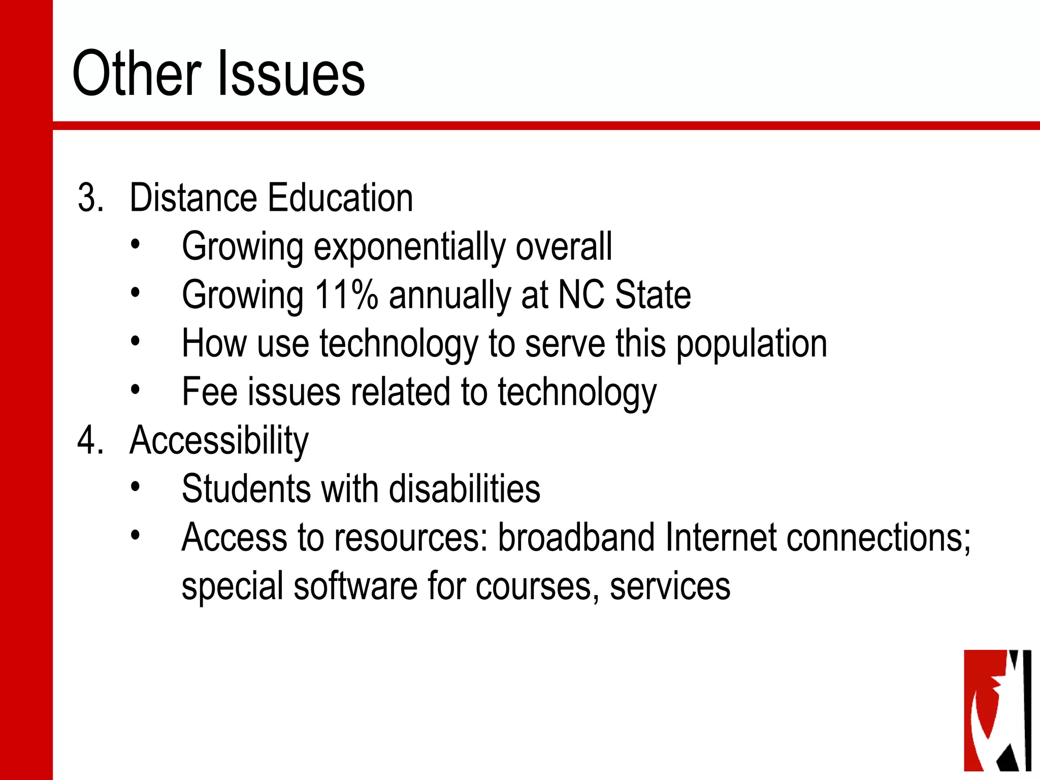 Other Issues
3. Distance Education
• Growing exponentially overall
• Growing 11% annually at NC State
• How use technology to serve this population
• Fee issues related to technology
4. Accessibility
• Students with disabilities   
• Access to resources: broadband Internet connections;
special software for courses, services
 