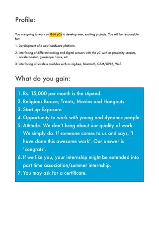 Proﬁle:

You are going to work on 8-bit µCs to develop new, exciting projects. You will be responsible
for:

1. Development of a new hardware platform.

2. Interfacing of different analog and digital sensors with the µC such as proximity sensors,
   accelerometer, gyroscope, force, etc.

3. Interfacing of wireless modules such as zig-bee, bluetooth, GSM/GPRS, Wi-ﬁ.




What do you gain:

  1. Rs. 15,000 per month is the stipend.
  2. Religious Booze, Treats, Movies and Hangouts.
  3. Start-up Exposure
  4. Opportunity to work with young and dynamic people.
  5. Attitude. We don’t brag about our quality of work.
       We simply do. If someone comes to us and says, ‘I
       have done this awesome work’. Our answer is
       ‘congrats’.
  6. If we like you, your internship might be extended into
       part time association/summer internship.
  7. You may ask for a certiﬁcate.
 