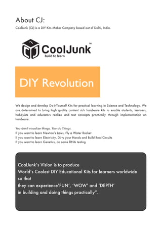 About CJ:
CoolJunk (CJ) is a DIY Kits Maker Company based out of Delhi, India.




We design and develop Do-it-Yourself Kits for practical learning in Science and Technology. We
are determined to bring high quality content rich hardware kits to enable students, learners,
hobbyists and educators realize and test concepts practically through implementation on
hardware.


You don't visualize things. You do Things.
If you want to learn Newton’s Laws, Fly a Water Rocket
If you want to learn Electricity, Dirty your Hands and Build Real Circuits
If you want to learn Genetics, do some DNA testing




 CoolJunk’s Vision is to produce
 World’s Coolest DIY Educational Kits for learners worldwide
 so that
 they can experience’FUN’, ‘WOW’ and ‘DEPTH’
 in building and doing things practically”.
 