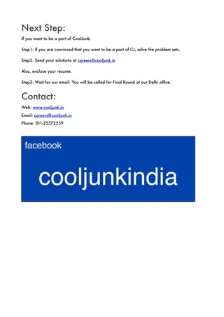 Next Step:
If you want to be a part of CoolJunk:

Step1: If you are convinced that you want to be a part of CJ, solve the problem sets.

Step2: Send your solutions at careers@cooljunk.in

Also, enclose your resume.

Step3: Wait for our email. You will be called for Final Round at our Delhi ofﬁce.


Contact:
Web: www.cooljunk.in
Email: careers@cooljunk.in
Phone: 011-25572559




 facebook



         cooljunkindia
 