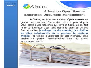 Alfresco, en tant que solution Open Source de
gestion de contenu d'entreprise, s'est imposé depuis
2005 comme une référence évolutive et fiable. Ce qui fait
la force d'Alfresco c'est sans doute la diversité de ces
fonctionnalités (stockage de documents, la création
de sites collaboratifs ou la gestion de contenu
mobile), la facilité d'utilisation de son interface, sans
oublier sa grande interopérabilité avec les autres
systèmes en place.
 