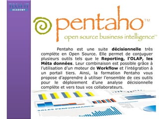 Pentaho est une suite décisionnelle très
complète en Open Source. Elle permet de conjuguer
plusieurs outils tels que le Reporting, l’OLAP, les
Méta données. Leur combinaison est possible grâce à
l’utilisation d’un moteur de Workflow et l’intégration à
un portail tiers. Ainsi, la formation Pentaho vous
propose d’apprendre à utiliser l’ensemble de ces outils
pour le déploiement d’une analyse décisionnelle
complète et vers tous vos collaborateurs.
 