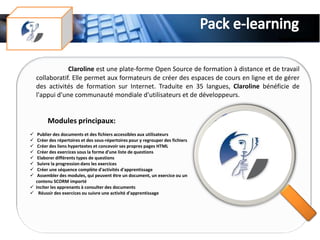 Claroline est une plate-forme Open Source de formation à distance et de travail
    collaboratif. Elle permet aux formateurs de créer des espaces de cours en ligne et de gérer
    des activités de formation sur Internet. Traduite en 35 langues, Claroline bénéficie de
    l'appui d'une communauté mondiale d'utilisateurs et de développeurs.


        Modules principaux:
  Publier des documents et des fichiers accessibles aux utilisateurs
  Créer des répertoires et des sous-répertoires pour y regrouper des fichiers
  Créer des liens hypertextes et concevoir ses propres pages HTML
  Créer des exercices sous la forme d'une liste de questions
  Elaborer différents types de questions
  Suivre la progression dans les exercices
  Créer une séquence complète d'activités d'apprentissage
  Assembler des modules, qui peuvent être un document, un exercice ou un
  contenu SCORM importé
 Inciter les apprenants à consulter des documents
 Réussir des exercices ou suivre une activité d'apprentissage
 