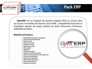 OpenERP est un Progiciel de Gestion Intégrée (PGI) en licence libre
qui couvre l'ensemble des besoins d'une PME : comptabilité financière et
analytique, gestion de projet, gestion de stock, Ressources Humaines,
CRM/SRM et GPAO...

Modules principaux:
           Comptabilité financière et analytique
           Ressources humaines & Paie
           Point de vente
           Gestion des stocks
           Gestion des achats
           Gestion des ventes
           CRM et SRM
           Logistique
           Gestion des projets
           Gestion des processus métiers
           Gestion des associations et des organismes
           Commerce électronique
           Gestion de la production
           Informatique décisionnel
           Gestion documentaire
           Gestion des contenus
 