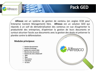 Alfresco est un système de gestion de contenu (en anglais ECM pour
Enterprise Content Management) libre. Alfresco est un solution GED qui
réponds à un soif de dématérialisation des contenus en vue d’augmenter la
productivité des entreprises, d'optimiser la gestion de leurs documents et
surtout sécuriser l’accès aux documents avec la gestion des droits et préserver la
planète contre la déforestation.

   Modules principaux:

               Gestion documentaire
               Gestion d'archivage
               gestion de contenu Web
               librairies des documents
               Gestion des sites collaboratif
                Wiki
                Blog
                Discussions
                Calendrier
                les liens
 