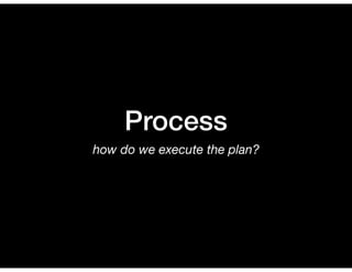 Process
how do we execute the plan?
 