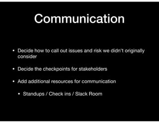Communication
• Decide how to call out issues and risk we didn't originally
consider

• Decide the checkpoints for stakeholders

• Add additional resources for communication

• Standups / Check ins / Slack Room
 