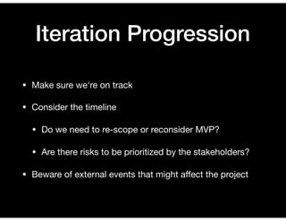 Iteration Progression
• Make sure we're on track

• Consider the timeline

• Do we need to re-scope or reconsider MVP?

• Are there risks to be prioritized by the stakeholders?

• Beware of external events that might aﬀect the project
 