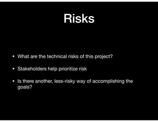 Risks
• What are the technical risks of this project?

• Stakeholders help prioritize risk

• Is there another, less-risky way of accomplishing the
goals?
 
