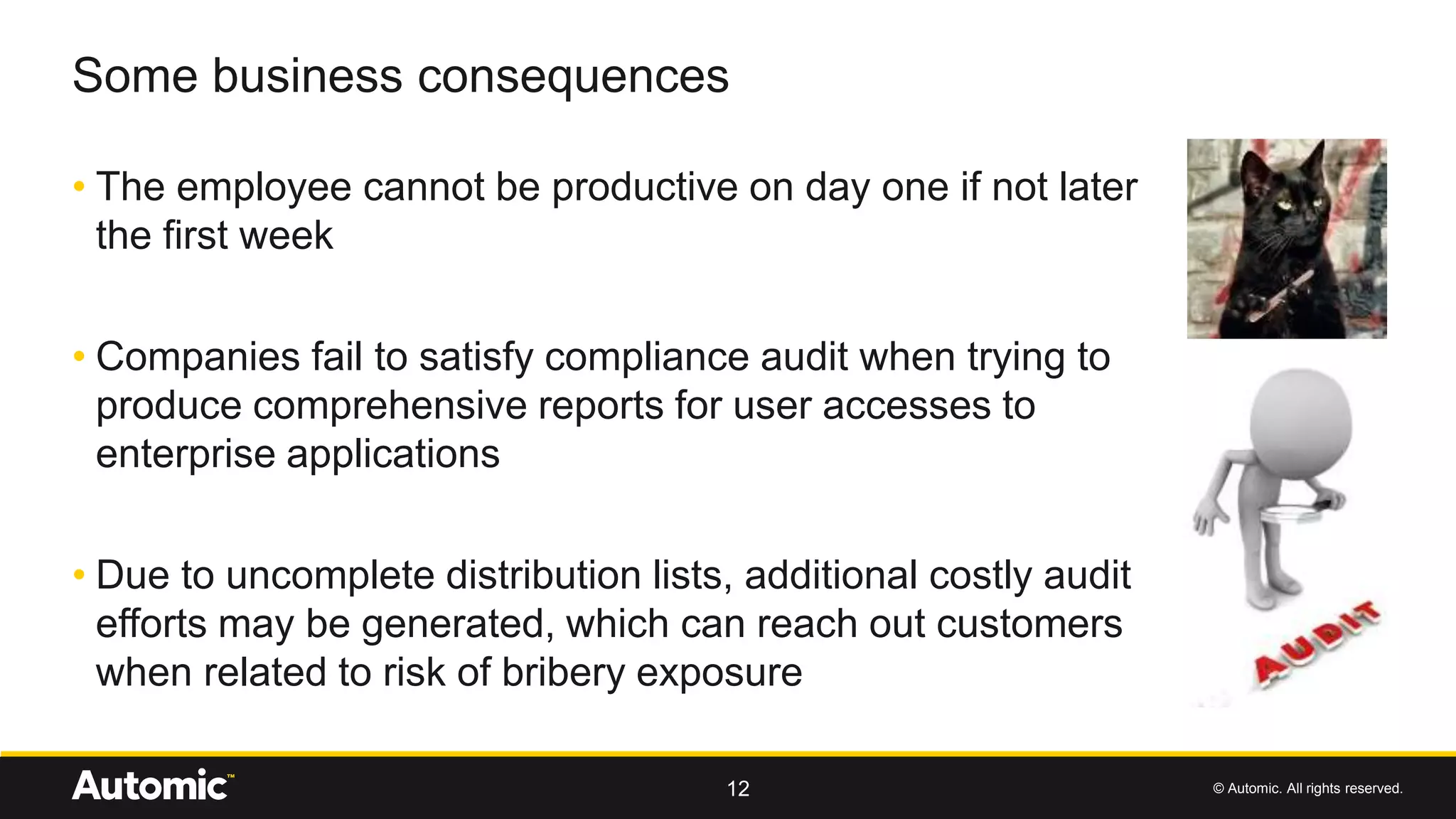 © Automic. All rights reserved.
• The employee cannot be productive on day one if not later
the first week
• Companies fail to satisfy compliance audit when trying to
produce comprehensive reports for user accesses to
enterprise applications
• Due to uncomplete distribution lists, additional costly audit
efforts may be generated, which can reach out customers
when related to risk of bribery exposure
Some business consequences
12
 