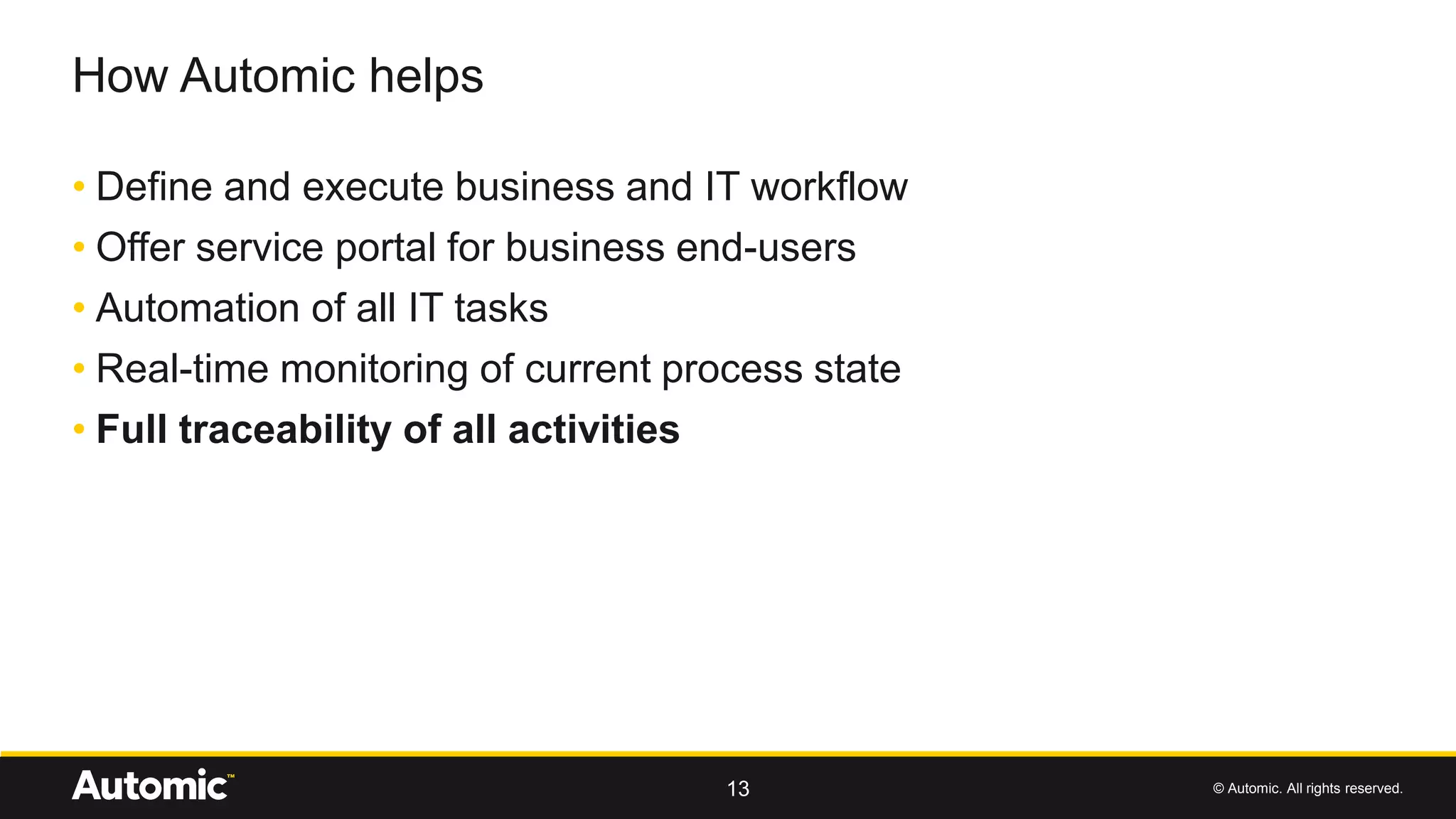 © Automic. All rights reserved.
• Define and execute business and IT workflow
• Offer service portal for business end-users
• Automation of all IT tasks
• Real-time monitoring of current process state
• Full traceability of all activities
How Automic helps
13
 