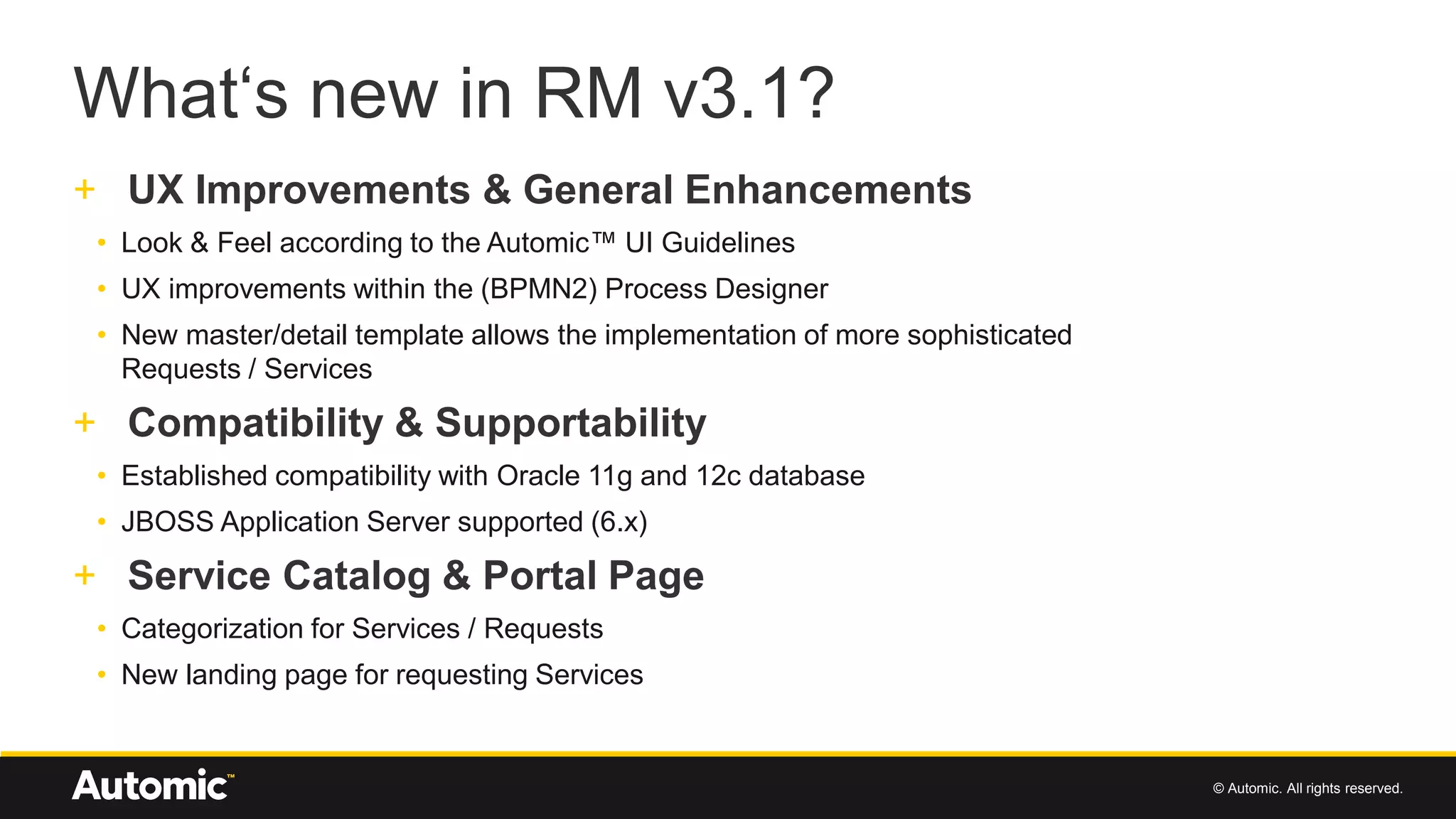 © Automic. All rights reserved.
What‘s new in RM v3.1?
+ UX Improvements & General Enhancements
• Look & Feel according to the Automic™ UI Guidelines
• UX improvements within the (BPMN2) Process Designer
• New master/detail template allows the implementation of more sophisticated
Requests / Services
+ Compatibility & Supportability
• Established compatibility with Oracle 11g and 12c database
• JBOSS Application Server supported (6.x)
+ Service Catalog & Portal Page
• Categorization for Services / Requests
• New landing page for requesting Services
 