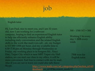job
  English tutor

Hi, I am Paul, nice to meet you, and I am 32 years
old, now I am working for a software                        500 – 1500 NT = 50$
company, hoping to find an experienced English tutor
to help me efficiently enhance English ability              Working 1 hr every
including daily conversation and the related English        day = 200$ every
skills in the work like mail/con-call…etc, my budget        week
is NT 500~1500 per hour, and my available time is
6:30~7:30 pm on Monday through Wednesday or
Friday, my working place is in Songren Rd., Xinyi
Dist., Taipei City which is near MRT Taipei city Hall         750$ won for
station, we can start our class in my office, it will be      English tutor.
more convenient. Feel free to contact with me by mail.
Also if you are not in town we could also talk threw
Skype.                      http://www.tealit.com/ad_categories.php?section_id=69
                            &subsecti on_id=85&content_mode=2
 