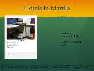 Hotels in Manila


                                                                          9 $ the night
                                                                          Breakfast included

                                                                          Cost of the 27 nights
                                                                          243$




http://www.agoda.com/asia/philippines/manila/1_river_central_hostel.html?asq=zu8RAFQaPA7TteFRzXiWRi01Vo19Z5z814ge2
fcKNFMLgBgot1fHI158AAlir0v7UIHfYXqzW46Iqry%2bLHsz4X9N4TQnY0SnLnV1Cq49E5%2b8H8JVL0KzjqubfWXu%2fbuI
 