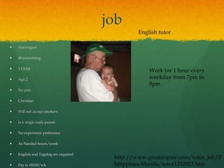 job
                                                English tutor

   Norwegian

   40-something

   1 Child
                                                    Work for 1 hour every
   Age 2                                           weekday from 7pm to
                                                    8pm
   No pets

   Christian

   Will not accept smokers

   Is a single male parent

   No experience preference

   As Needed hours/week

   English and Tagalog are required
                                        http://www.greataupair.com/tutor_job/P
   Pay is <$100/wk                     hilippines-Manila/tutor1332823.htm
 