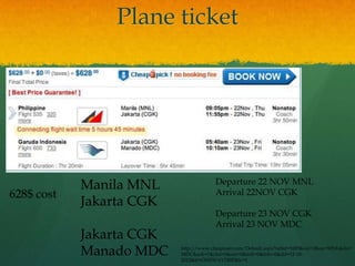 Plane ticket




            Manila MNL                 Departure 22 NOV MNL
628$ cost                              Arrival 22NOV CGK
            Jakarta CGK
                                       Departure 23 NOV CGK
                                       Arrival 23 NOV MDC
            Jakarta CGK
            Manado MDC    http://www.cheapoair.com/Default.aspx?tabid=1685&sid=2&oa=MNL&da=
                          MDC&adt=1&chd=0&snr=0&infl=0&infs=0&dd=12-18-
                          2012&tt=ONEWAYTRIP&lc=1
 