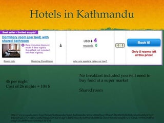 Hotels in Kathmandu




                                                      No breakfast included you will need to
4$ per night                                          buy food at a super market
Cost of 26 nights = 104 $
                                                      Shared room




  http://www.agoda.com/Asia/Nepal/Kathmandu/hotel_kathmandu_terrace.html?asq=3NkA%2bezSk10sDoBnKyUiu36ceMwKYyr1
  E4pAyFqZCr7UvuJ15vcunB2784dguGDHoZV1dgF%2btSUMaiyRyZe89xUYhXBBF2Icx3smVFrmtfwbmq5RvUw%2bvLHWF6G9v6Fbd
  ensg%2fxaBH93eawEyt1rHg%3d%3d
 