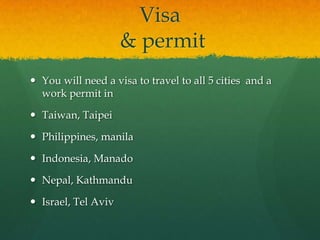 Visa
                     & permit
 You will need a visa to travel to all 5 cities and a
  work permit in

 Taiwan, Taipei

 Philippines, manila

 Indonesia, Manado

 Nepal, Kathmandu

 Israel, Tel Aviv
 