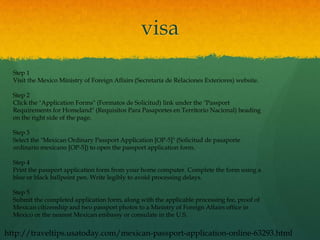 visa
  Step 1
  Visit the Mexico Ministry of Foreign Affairs (Secretaría de Relaciones Exteriores) website.

  Step 2
  Click the "Application Forms" (Formatos de Solicitud) link under the "Passport
  Requirements for Homeland" (Requisitos Para Pasaportes en Territorio Nacional) heading
  on the right side of the page.

  Step 3
  Select the "Mexican Ordinary Passport Application [OP-5]" (Solicitud de pasaporte
  ordinario mexicano [OP-5]) to open the passport application form.

  Step 4
  Print the passport application form from your home computer. Complete the form using a
  blue or black ballpoint pen. Write legibly to avoid processing delays.

  Step 5
  Submit the completed application form, along with the applicable processing fee, proof of
  Mexican citizenship and two passport photos to a Ministry of Foreign Affairs office in
  Mexico or the nearest Mexican embassy or consulate in the U.S.


http://traveltips.usatoday.com/mexican-passport-application-online-63293.html
 