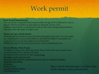 Work permit
Work Permit Requirements
A work permit is required before anyone under the age of 18 is allowed to work in
any job with the exception of agriculture or domestic service work.
Employers must have a work permit on file for the minor being employed before
they may allow the minor to begin work.

Where can I get a Work Permit?
Work permits are issued at various locations throughout the state. You may apply
for a work permit at your school office or call (608) 266-6860 for information on
where in your area you may apply for a work permit.
NOTE: The permit will not be issued if the work is prohibited by law.

How to Obtain a Work Permit
To obtain a work permit, either the minor alone or the minor and a parent must
visit the permit officer, taking with them:
the minor's birth certificate or other proof of age,
the minor's social security card
letter from the employer expressing intent to hire, on employer's regular
letterhead, describing:
job duties,
hours of work,                                          http://dwd.wisconsin.gov/er/labor_stan
a written parents consent                               dards_bureau/work_permits.htm
a $10.00 permit fee
 