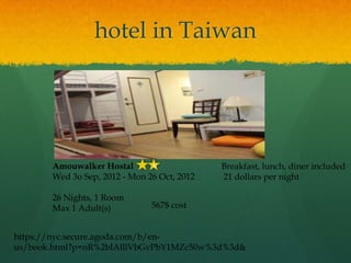 hotel in Taiwan




       Amouwalker Hostal       v             Breakfast, lunch, diner included
       Wed 3o Sep, 2012 - Mon 26 Oct, 2012   21 dollars per night

       26 Nights, 1 Room
       Max 1 Adult(s)          567$ cost


https://nyc.secure.agoda.com/b/en-
us/book.html?p=nR%2bIAlllVbGvPbY1MZc50w%3d%3d&
 