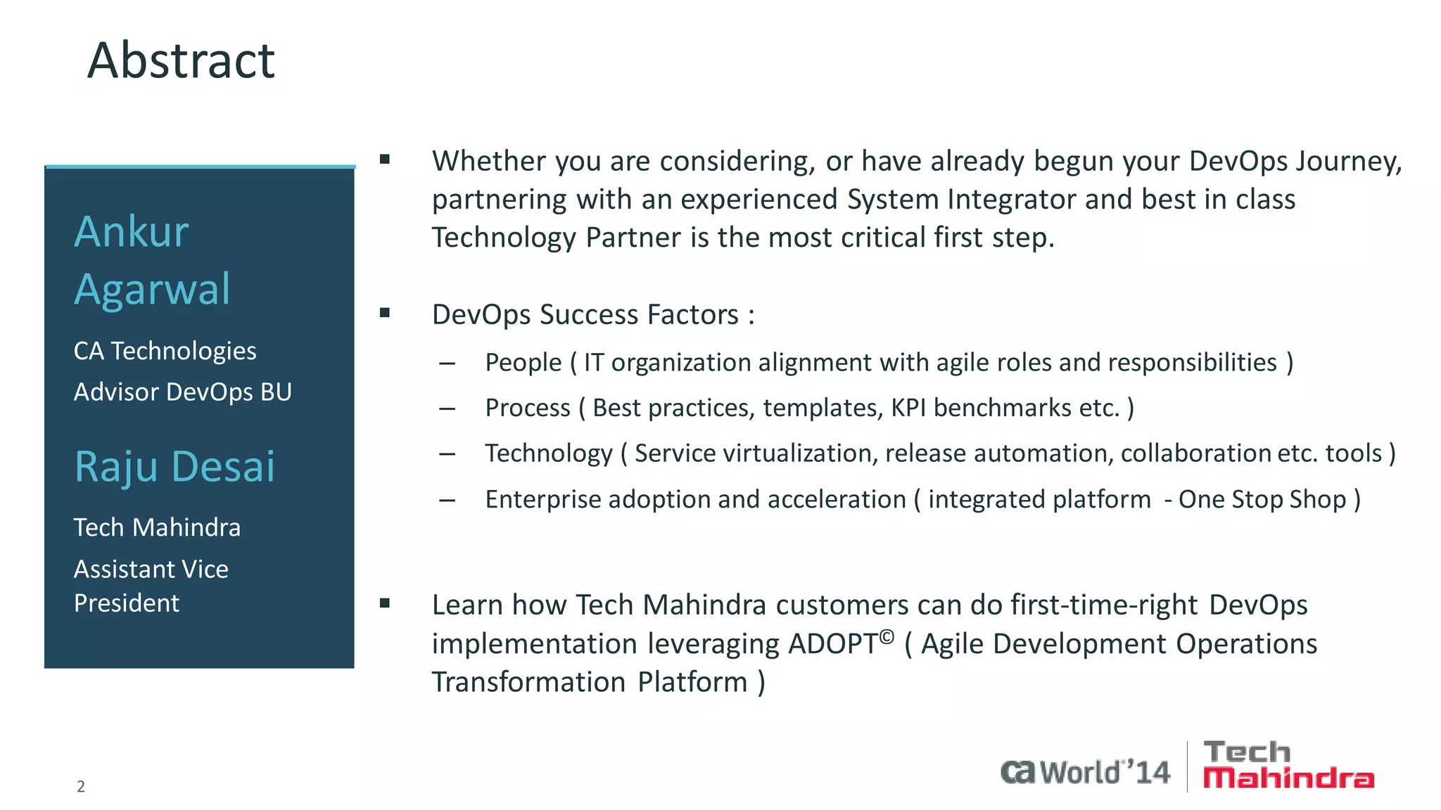 2 
© 2014 CA. ALL RIGHTS RESERVED. 
Abstract 
Whether you are considering, or have already begun your DevOps Journey, partnering with a experience System Integrators and best in class Technology Partner is the most critical first step. 
DevOps Success Factors : 
–People ( IT Organization Alignment with Agile Roles and Responsibilities ) 
–Process ( Best Practices, Templates, KPI Benchmarks etc. ) 
–Technology ( Service Virtualization, Release Automation, Collaboration etc. tools ) 
–Enterprise Adoption and Acceleration ( Integrated Platform - One Stop Shop ) 
Learn how Tech Mahindra customers can do First Time Right DevOps implementation leveraging ADOPT© ( Agile Development Operations Transformation Platform ) 
Ankur Agarwal 
CA Technologies 
Advisor DevOps BU 
Raju Desai 
Tech Mahindra 
Assistant Vice President 
 