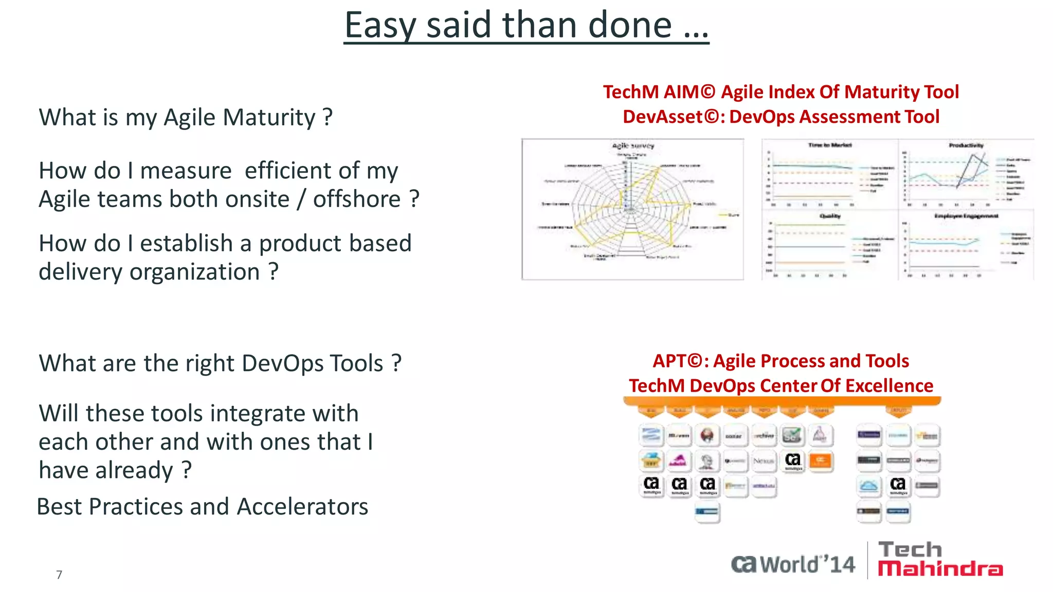 7 
© 2014 CA. ALL RIGHTS RESERVED. 
Easy said than done … 
TechM AIM© Agile Index Of Maturity Tool 
DevAsset©: DevOps Assessment Tool 
What is my Agile Maturity ? 
How do I measure efficient of my Agile teams both onsite / offshore ? 
How do I establish a product based delivery organization ? 
APT©: Agile Process and Tools 
TechM DevOps Center Of Excellence 
What are the right DevOps Tools ? 
Will these tools integrate with each other and with ones that I have already ? 
Best Practices and Accelerators  