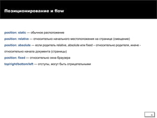 position: static ― обычное расположение
position: relative ― относительно начального местоположения на странице (смещение)
position: absolute ― если родитель relative, absolute или fixed – относительно родителя, иначе -
относительно начала документа (страницы)
position: fixed ― относительно окна браузера
top/right/bottom/left ― отступы, могут быть отрицательными
Позиционирование и flow
36
 