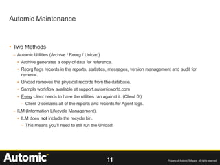 11 Property of Automic Software. All rights reserved
• Two Methods
– Automic Utilities (Archive / Reorg / Unload)
• Archive generates a copy of data for reference.
• Reorg flags records in the reports, statistics, messages, version management and audit for
removal.
• Unload removes the physical records from the database.
• Sample workflow available at support.automicworld.com
• Every client needs to have the utilities ran against it. (Client 0!)
– Client 0 contains all of the reports and records for Agent logs.
– ILM (Information Lifecycle Management).
• ILM does not include the recycle bin.
– This means you’ll need to still run the Unload!
Automic Maintenance
 
