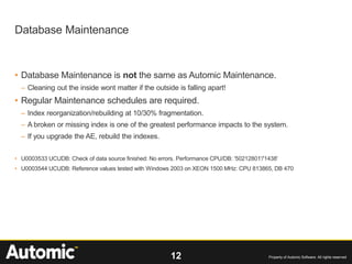 12 Property of Automic Software. All rights reserved
• Database Maintenance is not the same as Automic Maintenance.
– Cleaning out the inside wont matter if the outside is falling apart!
• Regular Maintenance schedules are required.
– Index reorganization/rebuilding at 10/30% fragmentation.
– A broken or missing index is one of the greatest performance impacts to the system.
– If you upgrade the AE, rebuild the indexes.
• U0003533 UCUDB: Check of data source finished: No errors. Performance CPU/DB: '50212801'/'1438'
• U0003544 UCUDB: Reference values tested with Windows 2003 on XEON 1500 MHz: CPU 813865, DB 470
Database Maintenance
 