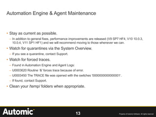 13 Property of Automic Software. All rights reserved
• Stay as current as possible.
– In addition to general fixes, performance improvements are released (V9 SP7 HF4, V10 10.0.3,
10.0.4, V11 SP1 HF1) and we will recommend moving to those whenever we can.
• Watch for quarantines via the System Overview.
– If you see a quarantine, contact Support.
• Watch for forced traces.
– Found in Automation Engine and Agent Logs:
– U0003620 Routine ‘&' forces trace because of error.
– U0003450 The TRACE file was opened with the switches '0000000000000001‘.
– If found, contact Support.
• Clean your /temp/ folders when appropriate.
Automation Engine & Agent Maintenance
 