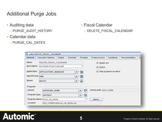 5 Property of Automic Software. All rights reserved
• Auditing data
– PURGE_AUDIT_HISTORY
• Calendar data
– PURGE_CAL_DATES
• Fiscal Calendar
– DELETE_FISCAL_CALENDAR
Additional Purge Jobs
 
