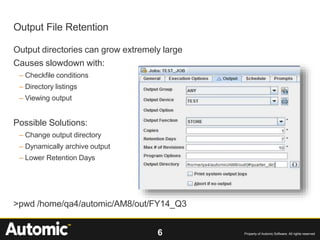 6 Property of Automic Software. All rights reserved
Output directories can grow extremely large
Causes slowdown with:
– Checkfile conditions
– Directory listings
– Viewing output
Possible Solutions:
– Change output directory
– Dynamically archive output
– Lower Retention Days
>pwd /home/qa4/automic/AM8/out/FY14_Q3
Output File Retention
 