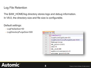 8 Property of Automic Software. All rights reserved
The $AW_HOME/log directory stores logs and debug information.
In V8.0, the directory size and file size is configurable.
Default settings:
– LogFileZipSize=50
– LogDirectoryPurgeSize=500
Log File Retention
 