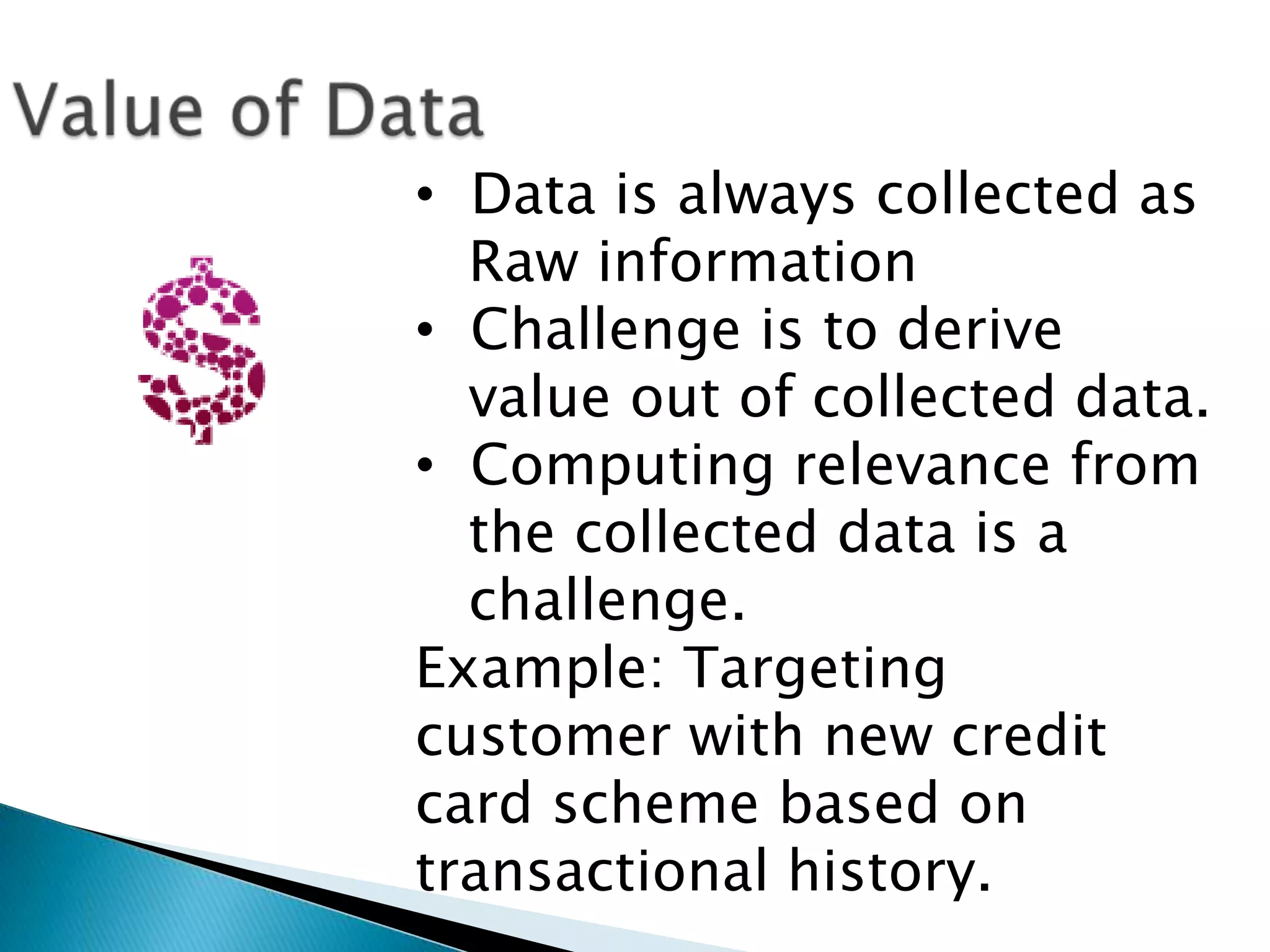 • Data is always collected as
Raw information
• Challenge is to derive
value out of collected data.
• Computing relevance from
the collected data is a
challenge.
Example: Targeting
customer with new credit
card scheme based on
transactional history.
 