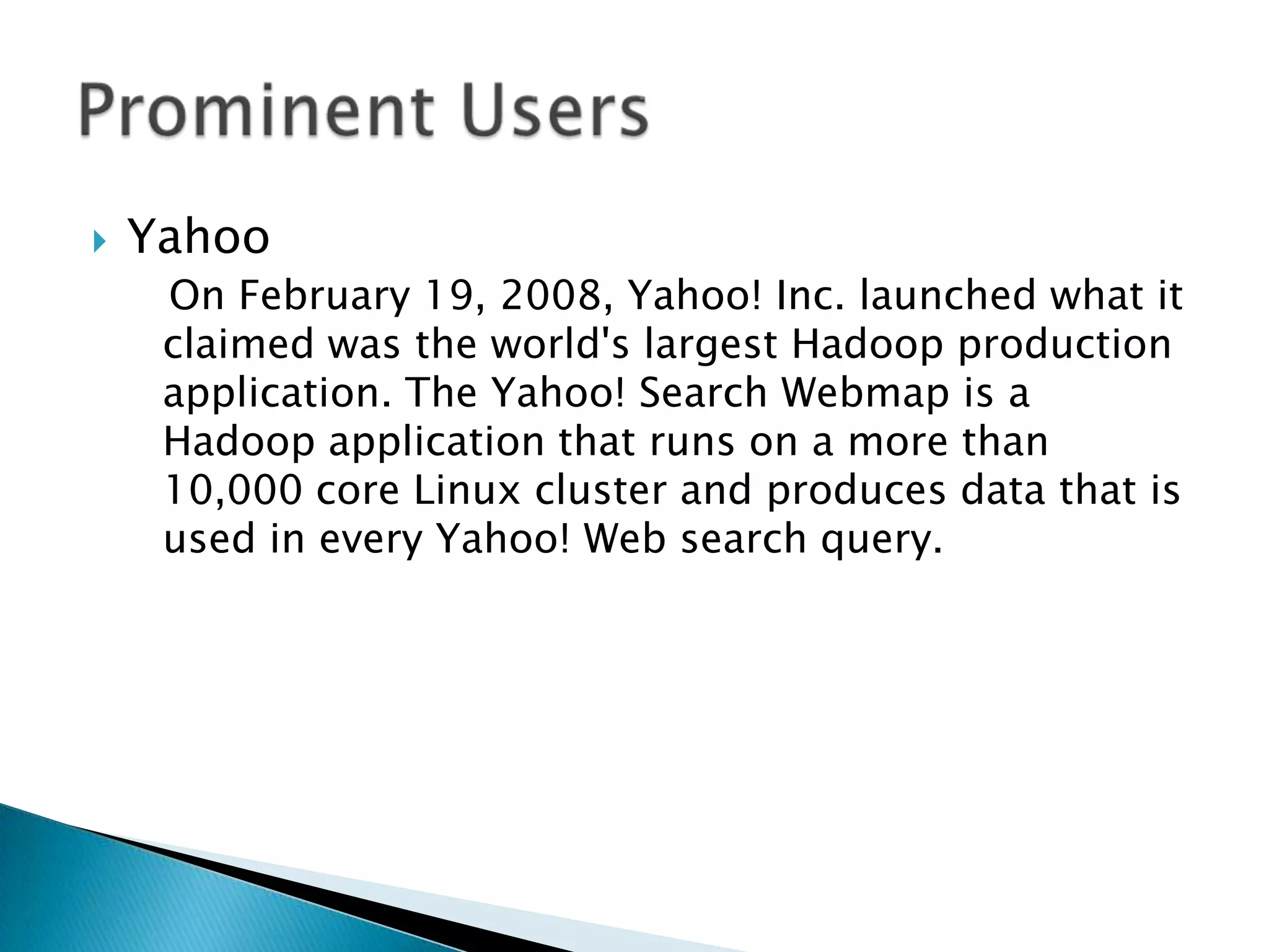  Yahoo
On February 19, 2008, Yahoo! Inc. launched what it
claimed was the world's largest Hadoop production
application. The Yahoo! Search Webmap is a
Hadoop application that runs on a more than
10,000 core Linux cluster and produces data that is
used in every Yahoo! Web search query.
 