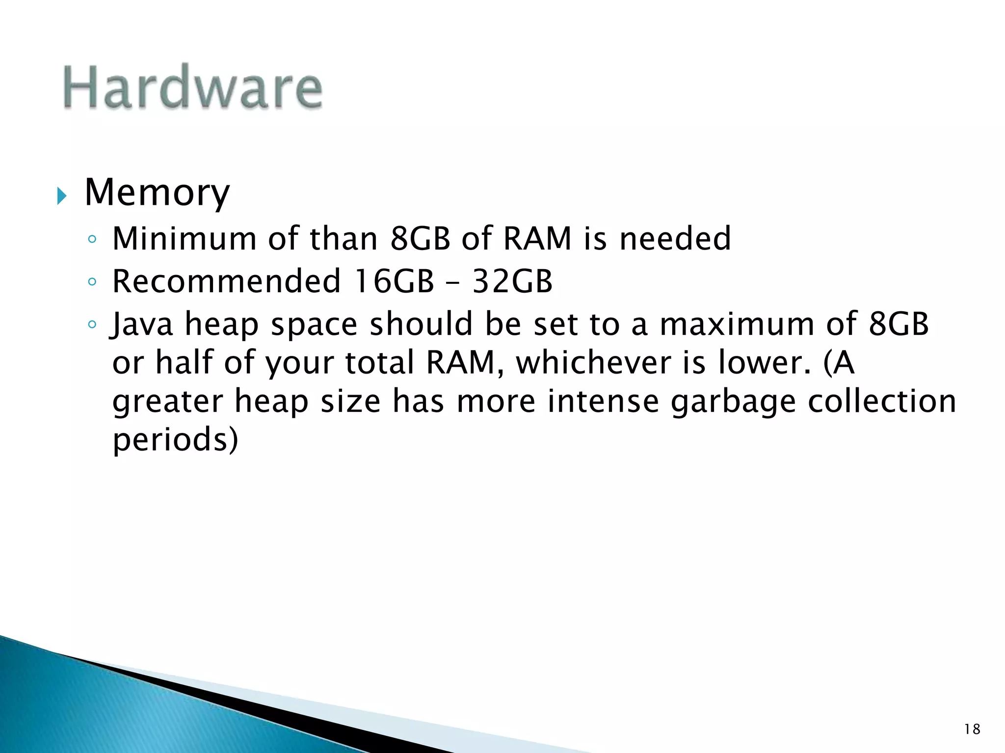 Memory
◦ Minimum of than 8GB of RAM is needed
◦ Recommended 16GB – 32GB
◦ Java heap space should be set to a maximum of 8GB
or half of your total RAM, whichever is lower. (A
greater heap size has more intense garbage collection
periods)
18
 