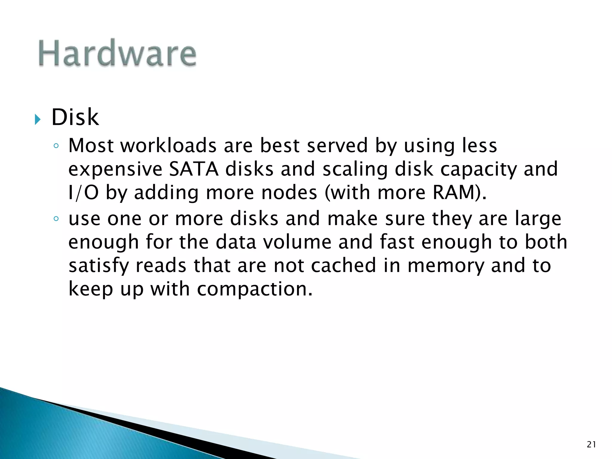  Disk
◦ Most workloads are best served by using less
expensive SATA disks and scaling disk capacity and
I/O by adding more nodes (with more RAM).
◦ use one or more disks and make sure they are large
enough for the data volume and fast enough to both
satisfy reads that are not cached in memory and to
keep up with compaction.
21
 