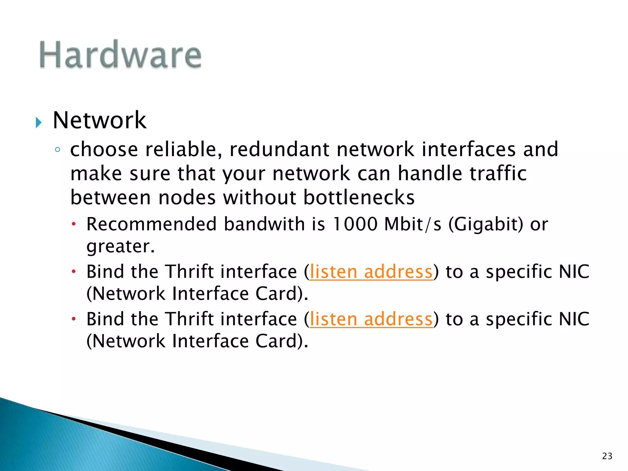  Network
◦ choose reliable, redundant network interfaces and
make sure that your network can handle traffic
between nodes without bottlenecks
 Recommended bandwith is 1000 Mbit/s (Gigabit) or
greater.
 Bind the Thrift interface (listen address) to a specific NIC
(Network Interface Card).
 Bind the Thrift interface (listen address) to a specific NIC
(Network Interface Card).
23
 