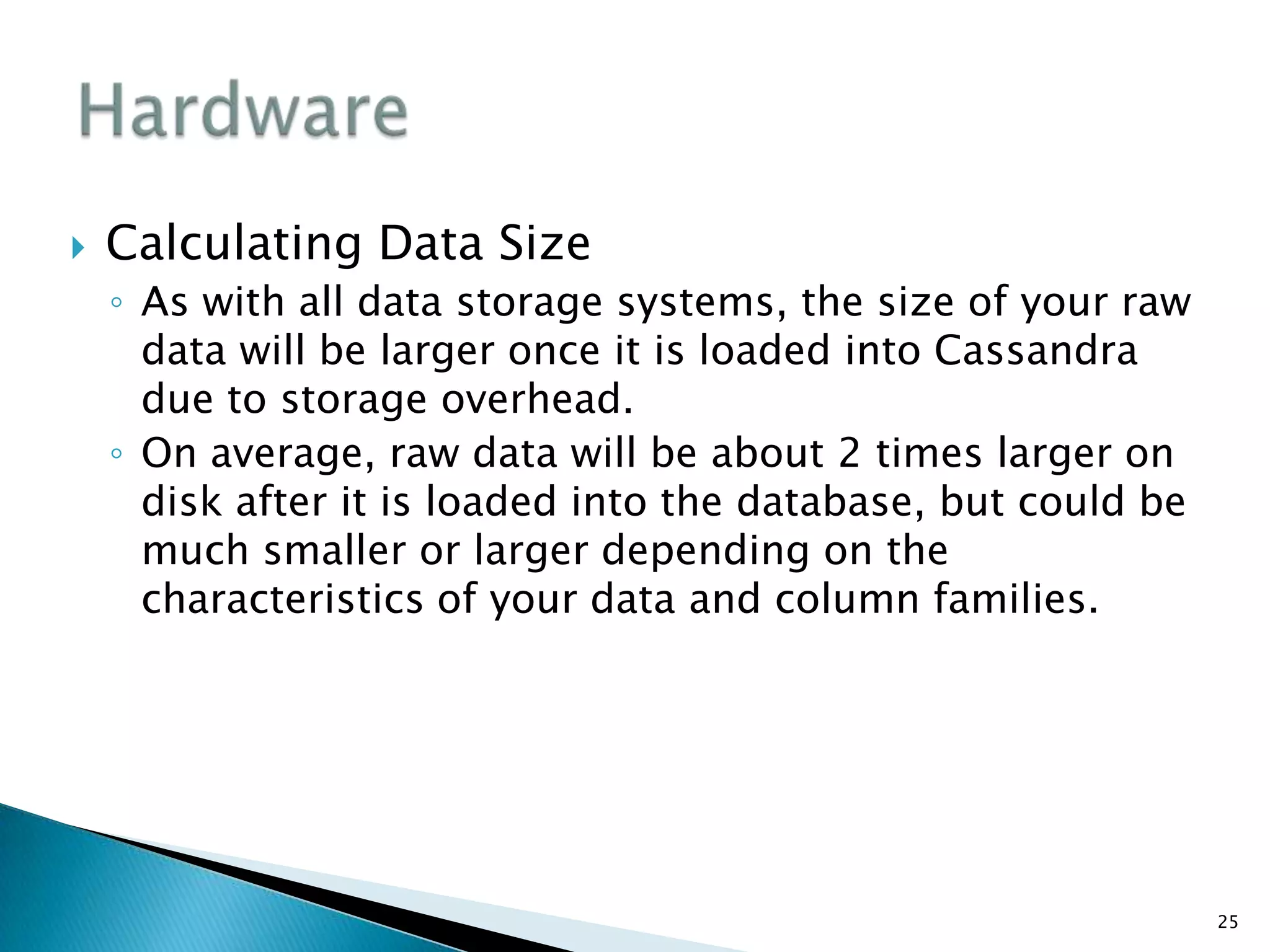  Calculating Data Size
◦ As with all data storage systems, the size of your raw
data will be larger once it is loaded into Cassandra
due to storage overhead.
◦ On average, raw data will be about 2 times larger on
disk after it is loaded into the database, but could be
much smaller or larger depending on the
characteristics of your data and column families.
25
 